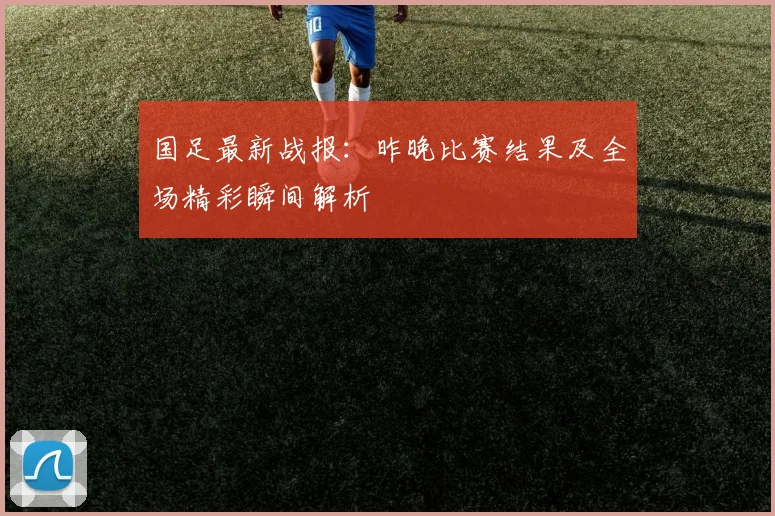 国足最新战报:昨晚比赛结果及全场精彩瞬间解析
