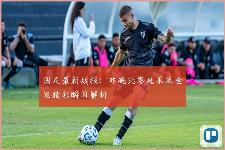 国足最新战报:昨晚比赛结果及全场精彩瞬间解析